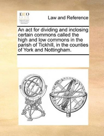 An ACT for Dividing and Inclosing Certain Commons Called the High and Low Commons in the Parish of Tickhill, in the Counties of York and Nottingham by Multiple Contributors 9781170184714