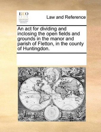 An ACT for Dividing and Inclosing the Open Fields and Grounds in the Manor and Parish of Fletton, in the County of Huntingdon. by Multiple Contributors 9781170186176