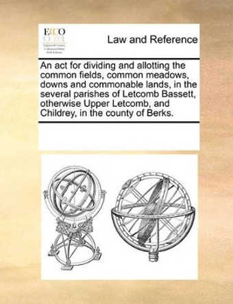 An ACT for Dividing and Allotting the Common Fields, Common Meadows, Downs and Commonable Lands, in the Several Parishes of Letcomb Bassett, Otherwise Upper Letcomb, and Childrey, in the County of Berks. by Multiple Contributors 9781170189009