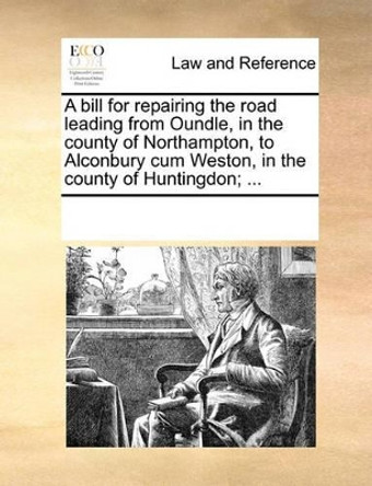 A Bill for Repairing the Road Leading from Oundle, in the County of Northampton, to Alconbury Cum Weston, in the County of Huntingdon; ... by Multiple Contributors 9781170200612