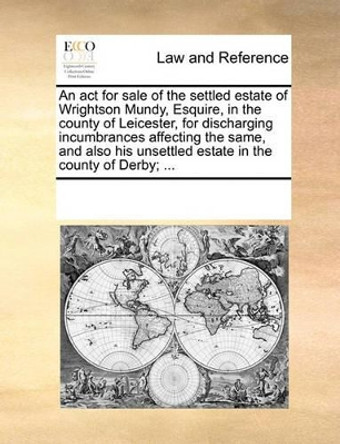 An ACT for Sale of the Settled Estate of Wrightson Mundy, Esquire, in the County of Leicester, for Discharging Incumbrances Affecting the Same, and Also His Unsettled Estate in the County of Derby; by Multiple Contributors 9781170200919