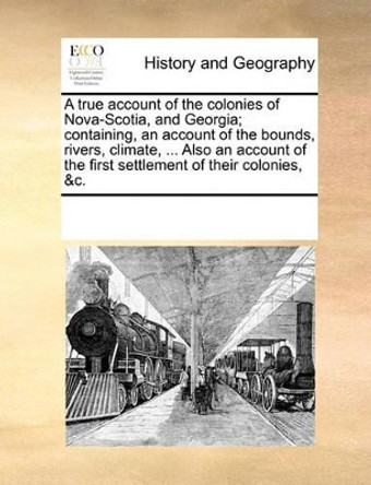 A True Account of the Colonies of Nova-Scotia, and Georgia; Containing, an Account of the Bounds, Rivers, Climate, ... Also an Account of the First Settlement of Their Colonies, &c. by Multiple Contributors 9781170208649