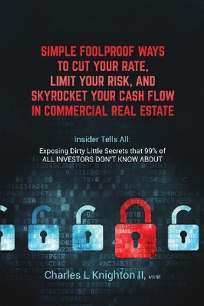 Simple Fool Proof Ways to Cut Your Rate, Limit Your Risk, and Skyrocket Your Cash Flow in Commercial Real Estate: Insider Tells All: Exposing Dirty Little Secrets that 99% of ALL INVESTORS DON'T KNOW ABOUT by Msre Charles L Knighton II 9781098619572