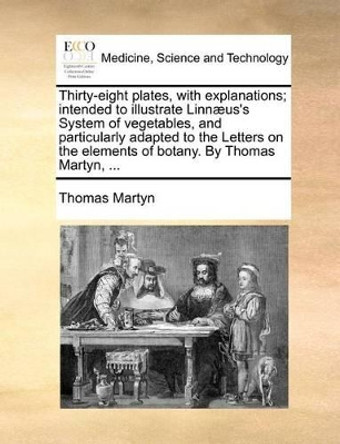 Thirty-Eight Plates, with Explanations; Intended to Illustrate Linnï¿½us's System of Vegetables, and Particularly Adapted to the Letters on the Elements of Botany. by Thomas Martyn, by Thomas Martyn 9781140694793