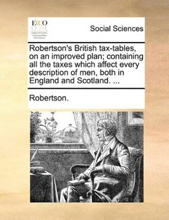 Robertson's British Tax-Tables, on an Improved Plan; Containing All the Taxes Which Affect Every Description of Men, Both in England and Scotland. by Robertson 9781140896197