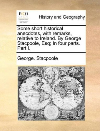 Some Short Historical Anecdotes, with Remarks, Relative to Ireland. by George Stacpoole, Esq; In Four Parts. Part I by George Stacpoole 9781140923534