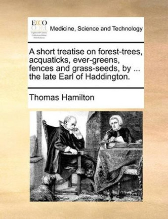 A Short Treatise on Forest-Trees, Acquaticks, Ever-Greens, Fences and Grass-Seeds, by ... the Late Earl of Haddington by Thomas Hamilton 9781140981855