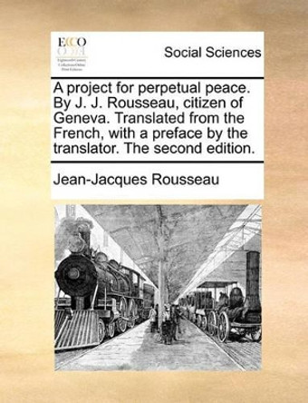 A Project for Perpetual Peace. by J. J. Rousseau, Citizen of Geneva. Translated from the French, with a Preface by the Translator. the Second Edition by Jean-Jacques Rousseau 9781170088173