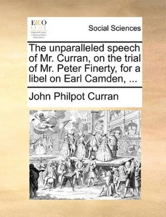 The Unparalleled Speech of Mr. Curran, on the Trial of Mr. Peter Finerty, for a Libel on Earl Camden, by John Philpot Curran 9781170101940