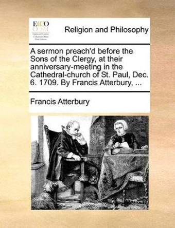 A Sermon Preach'd Before the Sons of the Clergy, at Their Anniversary-Meeting in the Cathedral-Church of St. Paul, Dec. 6. 1709. by Francis Atterbury, by Francis Atterbury 9781170109366