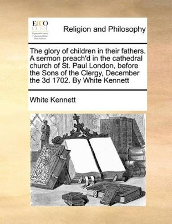 The Glory of Children in Their Fathers. a Sermon Preach'd in the Cathedral Church of St. Paul London, Before the Sons of the Clergy, December the 3D 1702. by White Kennett by White Kennett 9781170171165