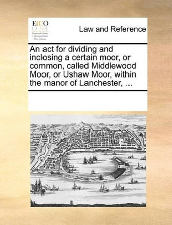 An ACT for Dividing and Inclosing a Certain Moor, or Common, Called Middlewood Moor, or Ushaw Moor, Within the Manor of Lanchester, by Multiple Contributors 9781170271834