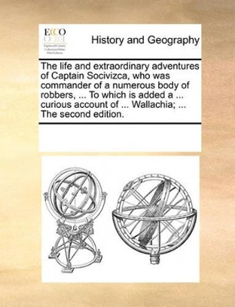 The Life and Extraordinary Adventures of Captain Socivizca, Who Was Commander of a Numerous Body of Robbers, ... to Which Is Added a ... Curious Account of ... Wallachia; ... the Second Edition by Multiple Contributors 9781170278529