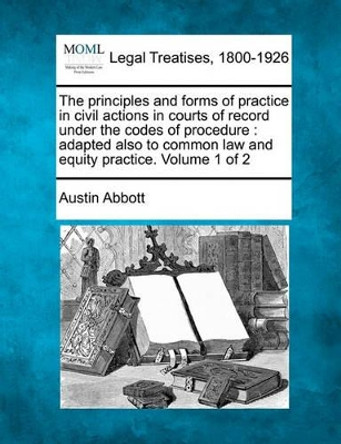 The Principles and Forms of Practice in Civil Actions in Courts of Record Under the Codes of Procedure: Adapted Also to Common Law and Equity Practice. Volume 1 of 2 by Austin Abbott 9781117466453