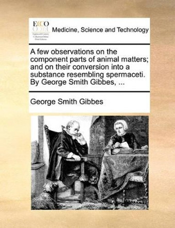 A Few Observations on the Component Parts of Animal Matters; And on Their Conversion Into a Substance Resembling Spermaceti. by George Smith Gibbes, ... by George Smith Gibbes 9781140684169