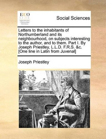 Letters to the Inhabitants of Northumberland and Its Neighbourhood, on Subjects Interesting to the Author, and to Them. Part I. by Joseph Priestley, L.L.D. F.R.S. &c. [one Line in Latin from Juvenal] by Joseph Priestley 9781140712121