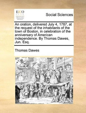 An Oration, Delivered July 4, 1787, at the Request of the Inhabitants of the Town of Boston, in Celebration of the Anniversary of American Independence. by Thomas Dawes, Jun. Esq by Thomas Dawes 9781140714583