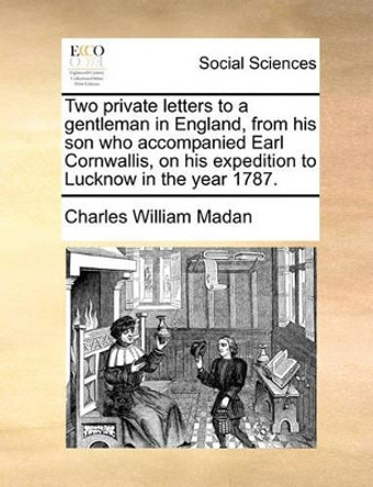 Two Private Letters to a Gentleman in England, from His Son Who Accompanied Earl Cornwallis, on His Expedition to Lucknow in the Year 1787 by Charles William Madan 9781140753179