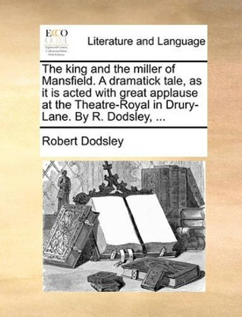 The King and the Miller of Mansfield. a Dramatick Tale, as It Is Acted with Great Applause at the Theatre-Royal in Drury-Lane. by R. Dodsley, by Robert Dodsley 9781140758822