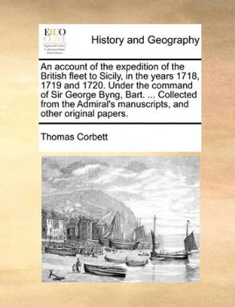 An Account of the Expedition of the British Fleet to Sicily, in the Years 1718, 1719 and 1720. Under the Command of Sir George Byng, Bart. ... Collected from the Admiral's Manuscripts, and Other Original Papers. by Thomas Corbett 9781140782841