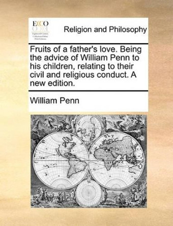 Fruits of a Father's Love. Being the Advice of William Penn to His Children, Relating to Their Civil and Religious Conduct. a New Edition by William Penn 9781140854807