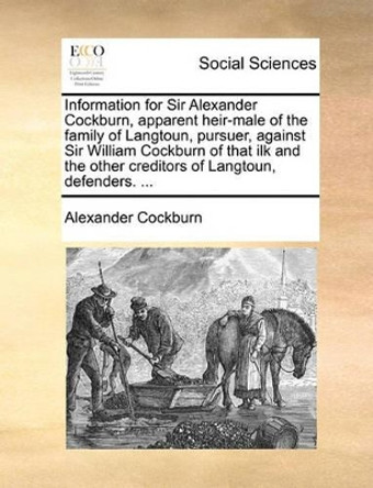 Information for Sir Alexander Cockburn, Apparent Heir-Male of the Family of Langtoun, Pursuer, Against Sir William Cockburn of That Ilk and the Other Creditors of Langtoun, Defenders. ... by Alexander Cockburn 9781140905738