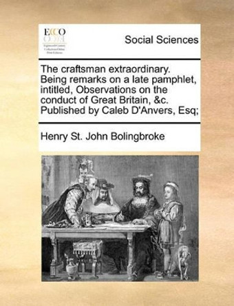 The Craftsman Extraordinary. Being Remarks on a Late Pamphlet, Intitled, Observations on the Conduct of Great Britain, &c. Published by Caleb d'Anvers, Esq; by Henry St John Bolingbroke 9781170368824