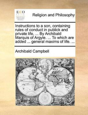 Instructions to a Son, Containing Rules of Conduct in Publick and Private Life, ... by Archibald Marquis of Argyle. ... to Which Are Added ... General Maxims of Life. by Archibald Campbell 9781170383537
