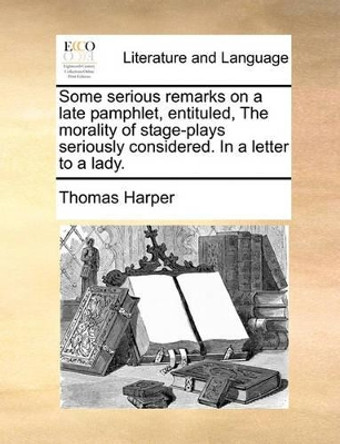 Some Serious Remarks on a Late Pamphlet, Entituled, the Morality of Stage-Plays Seriously Considered. in a Letter to a Lady by Thomas Harper 9781170383575