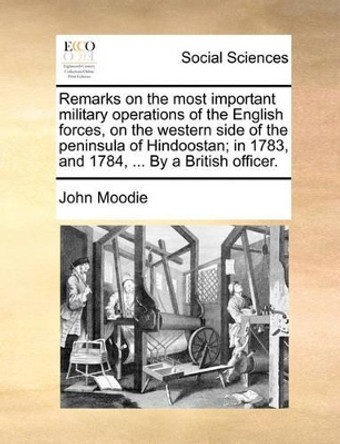 Remarks on the Most Important Military Operations of the English Forces, on the Western Side of the Peninsula of Hindoostan; In 1783, and 1784, ... by a British Officer. by John Moodie 9781170383827