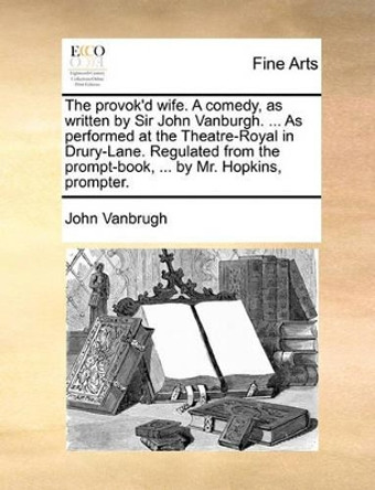 The Provok'd Wife. a Comedy, as Written by Sir John Vanburgh. ... as Performed at the Theatre-Royal in Drury-Lane. Regulated from the Prompt-Book, ... by Mr. Hopkins, Prompter. by John Vanbrugh 9781170401613