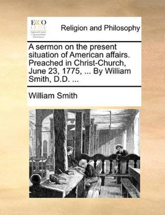 A Sermon on the Present Situation of American Affairs. Preached in Christ-Church, June 23, 1775, ... by William Smith, D.D. by William Smith 9781170427934