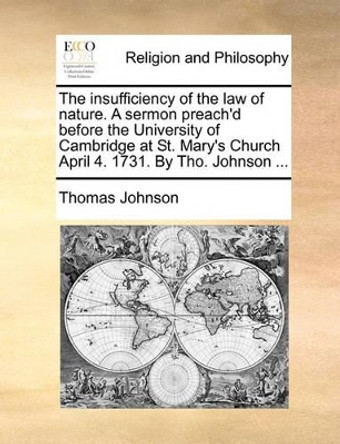 The Insufficiency of the Law of Nature. a Sermon Preach'd Before the University of Cambridge at St. Mary's Church April 4. 1731. by Tho. Johnson ... by Thomas Johnson 9781170451021