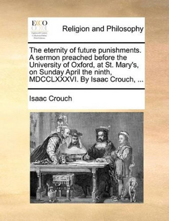 The Eternity of Future Punishments. a Sermon Preached Before the University of Oxford, at St. Mary's, on Sunday April the Ninth, MDCCLXXXVI. by Isaac Crouch, by Isaac Crouch 9781170575109