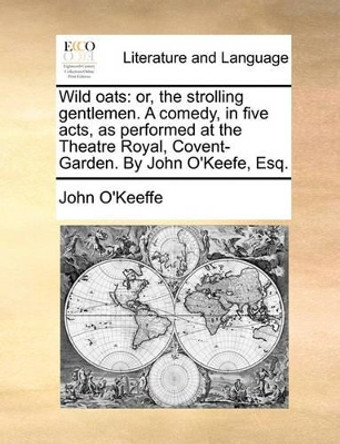 Wild Oats: Or, the Strolling Gentlemen. a Comedy, in Five Acts, as Performed at the Theatre Royal, Covent-Garden. by John O'Keefe, Esq by John O'Keeffe 9781170616710