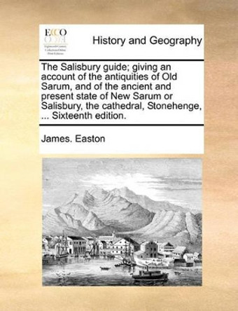 The Salisbury Guide; Giving an Account of the Antiquities of Old Sarum, and of the Ancient and Present State of New Sarum or Salisbury, the Cathedral, Stonehenge, ... Sixteenth Edition by James Easton 9781170621219