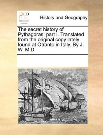 The Secret History of Pythagoras: Part I. Translated from the Original Copy Lately Found at Otranto in Italy. by J. W. M.D. by Multiple Contributors 9781170327937