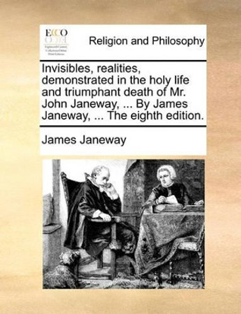 Invisibles, Realities, Demonstrated in the Holy Life and Triumphant Death of Mr. John Janeway, ... by James Janeway, ... the Eighth Edition. by James Janeway 9781170467183