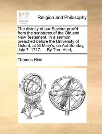 The Divinity of Our Saviour Prov'd from the Scriptures of the Old and New Testament. in a Sermon Preached Before the University of Oxford, at St Mary's, on Act-Sunday, July 7. 1717. ... by Tho. Hind, by Thomas Hind 9781170512555