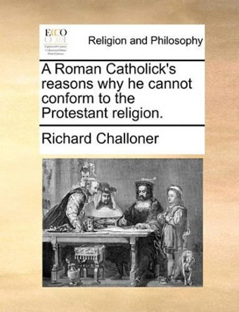 A Roman Catholick's Reasons Why He Cannot Conform to the Protestant Religion. by Richard Challoner 9781170641583