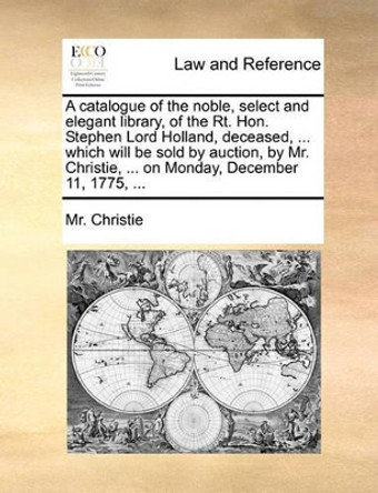 A Catalogue of the Noble, Select and Elegant Library, of the Rt. Hon. Stephen Lord Holland, Deceased, ... Which Will Be Sold by Auction, by Mr. Christie, ... on Monday, December 11, 1775, ... by MR Christie 9781170644928