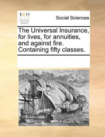 The Universal Insurance, for Lives, for Annuities, and Against Fire. Containing Fifty Classes by Multiple Contributors 9781170742778