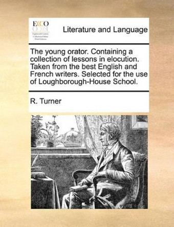 The Young Orator. Containing a Collection of Lessons in Elocution. Taken from the Best English and French Writers. Selected for the Use of Loughborough-House School by R Turner 9781170747841