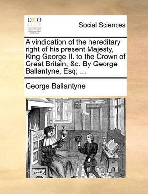 A Vindication of the Hereditary Right of His Present Majesty, King George II. to the Crown of Great Britain, &c. by George Ballantyne, Esq; by George Ballantyne 9781170797624
