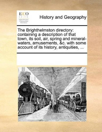 The Brighthelmston Directory: Containing a Description of That Town, Its Soil, Air, Spring and Mineral-Waters, Amusements, &c. with Some Account of Its History, Antiquities, by Multiple Contributors 9781170801307