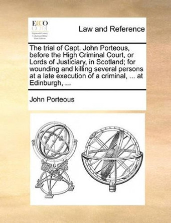 The Trial of Capt. John Porteous, Before the High Criminal Court, or Lords of Justiciary, in Scotland; For Wounding and Killing Several Persons at a Late Execution of a Criminal, ... at Edinburgh, by John Porteous 9781170815472