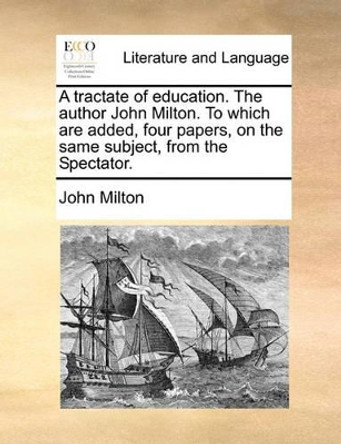 A Tractate of Education. the Author John Milton. to Which Are Added, Four Papers, on the Same Subject, from the Spectator by John Milton 9781170819524