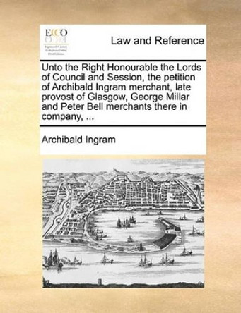 Unto the Right Honourable the Lords of Council and Session, the Petition of Archibald Ingram Merchant, Late Provost of Glasgow, George Millar and Peter Bell Merchants There in Company, by Archibald Ingram 9781170822784