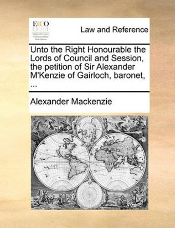 Unto the Right Honourable the Lords of Council and Session, the Petition of Sir Alexander M'Kenzie of Gairloch, Baronet, ... by Sir Alexander MacKenzie 9781170822791