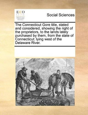 The Connecticut Gore Title, Stated and Considered, Showing the Right of the Proprietors, to the Lands Lately Purchased by Them, from the State of Connecticut: Lying West of the Delaware River. by Multiple Contributors 9781170898710